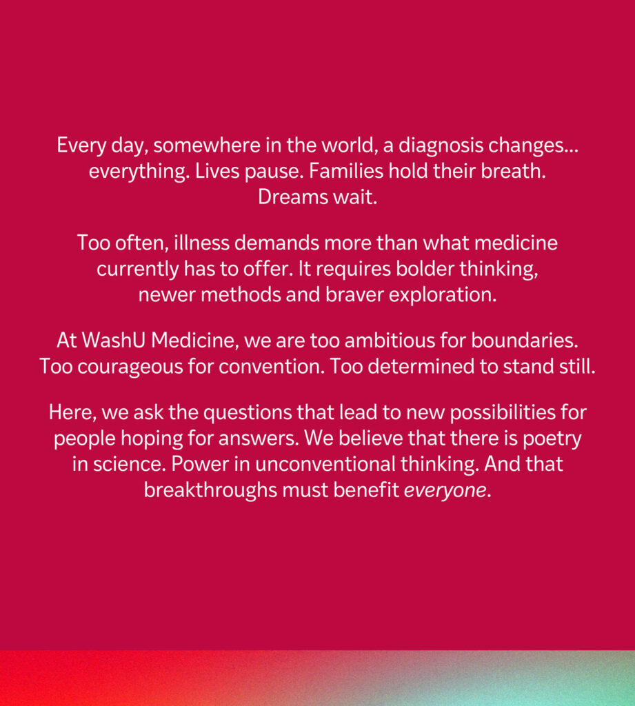 The WashU Medicine brand narrative, which says, "Every day, somewhere in the world, a diagnosis changes everything. Lives pause. Families hold their breath. Dreams wait. Too often, illness demands more than what medicine currently has to offer. It requires bolder thinking, newer methods and braver exploration. At WashU Medicine, we are too ambitious for boundaries. Too courageous for convention. Too determined to stand still. Here, we ask the questions that lead to new possibilities for people hoping for answers. We believe that there is poetry in science. Power in conventional thinking. And that breakthroughs must benefit everyone."
